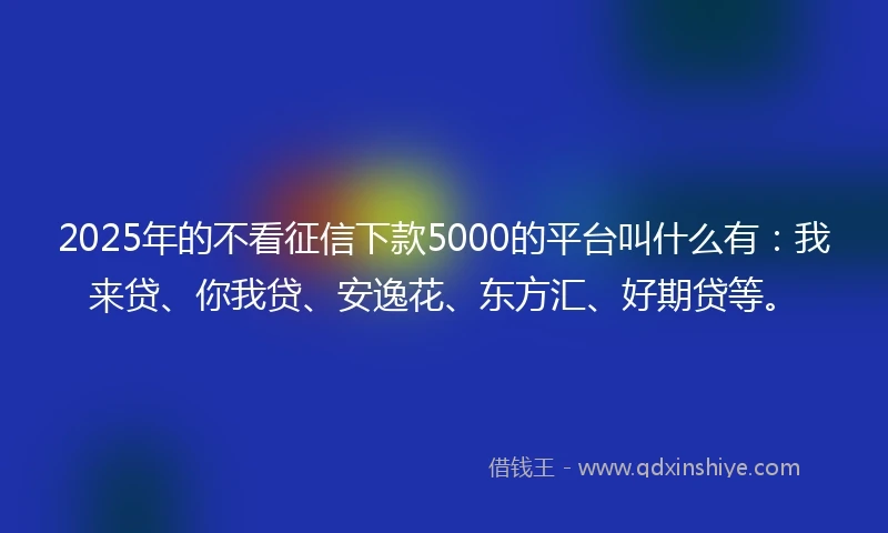 2025年的不看征信下款5000的平台叫什么有：我来贷、你我贷、安逸花、东方汇、好期贷等。