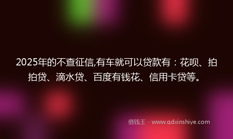 2025年的不查征信,有车就可以贷款有：花呗、拍拍贷、滴水贷、百度有钱花、信用卡贷等。