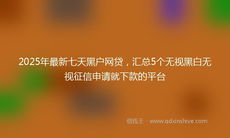 2025年最新七天黑户网贷，汇总5个无视黑白无视征信申请就下款的平台