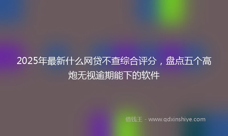 2025年最新什么网贷不查综合评分，盘点五个高炮无视逾期能下的软件