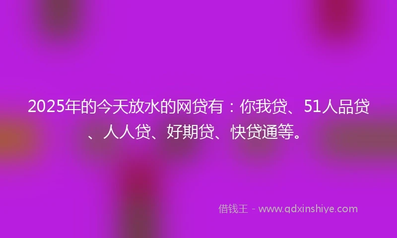 2025年的今天放水的网贷有：你我贷、51人品贷、人人贷、好期贷、快贷通等。