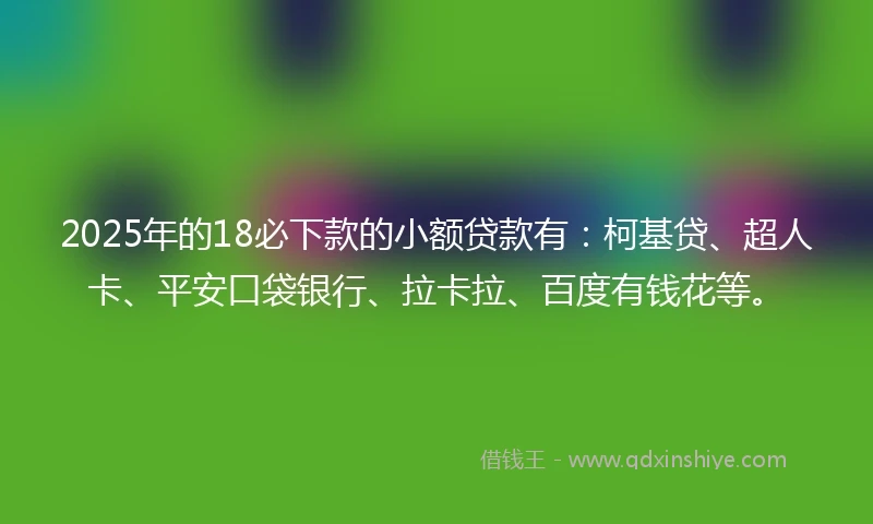 2025年的18必下款的小额贷款有：柯基贷、超人卡、平安口袋银行、拉卡拉、百度有钱花等。