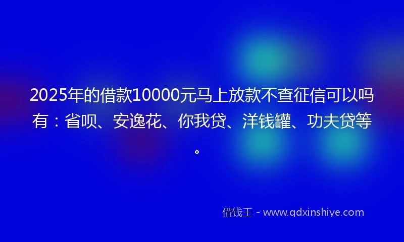 2025年的借款10000元马上放款不查征信可以吗有：省呗、安逸花、你我贷、洋钱罐、功夫贷等。