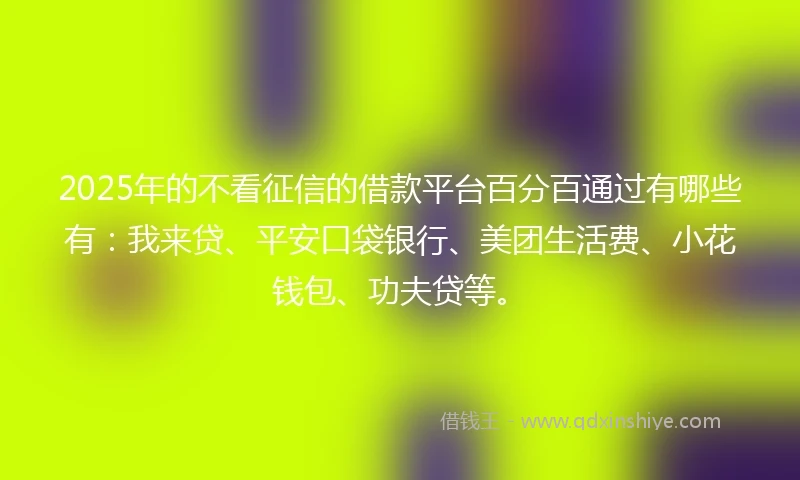 2025年的不看征信的借款平台百分百通过有哪些有：我来贷、平安口袋银行、美团生活费、小花钱包、功夫贷等。