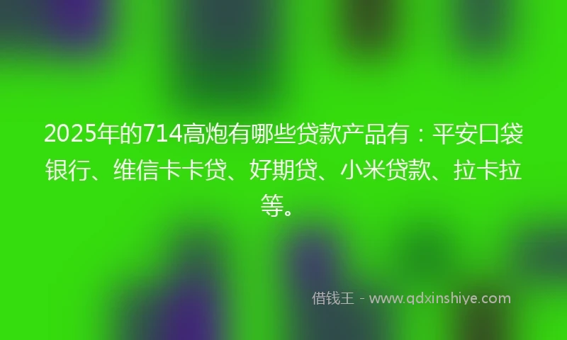 2025年的714高炮有哪些贷款产品有：平安口袋银行、维信卡卡贷、好期贷、小米贷款、拉卡拉等。