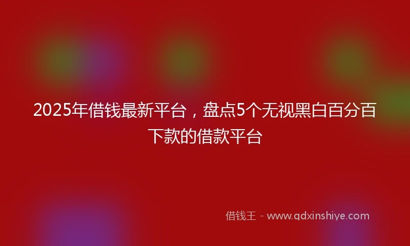 2025年借钱最新平台，盘点5个无视黑白百分百下款的借款平台