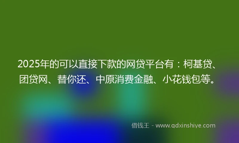2025年的可以直接下款的网贷平台有：柯基贷、团贷网、替你还、中原消费金融、小花钱包等。