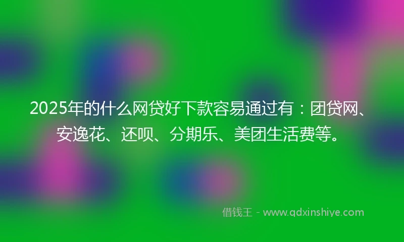 2025年的什么网贷好下款容易通过有：团贷网、安逸花、还呗、分期乐、美团生活费等。