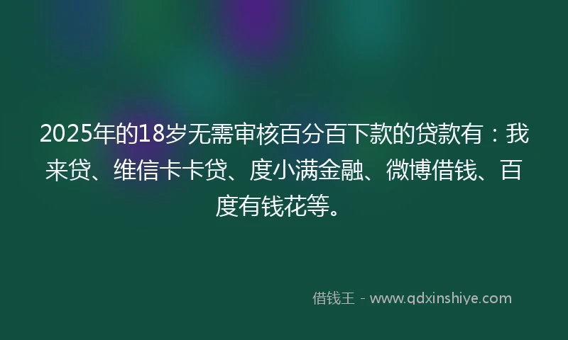 2025年的18岁无需审核百分百下款的贷款有：我来贷、维信卡卡贷、度小满金融、微博借钱、百度有钱花等。