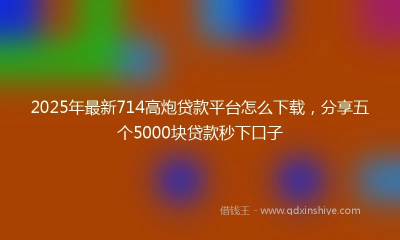 2025年最新714高炮贷款平台怎么下载，分享五个5000块贷款秒下口子