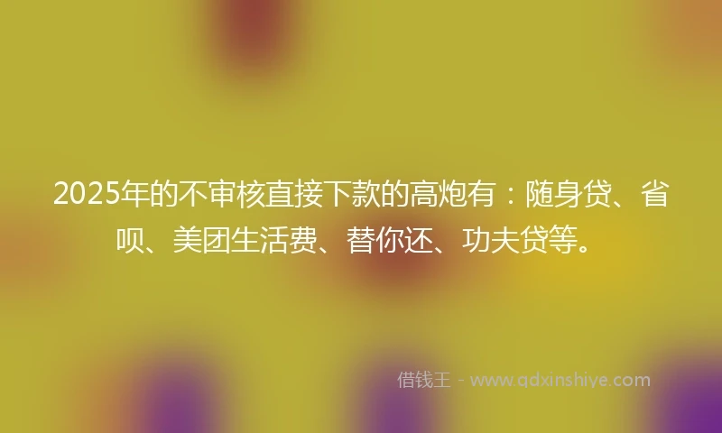 2025年的不审核直接下款的高炮有：随身贷、省呗、美团生活费、替你还、功夫贷等。