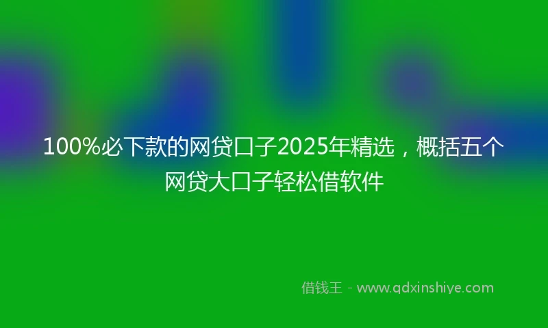 100%必下款的网贷口子2025年精选，概括五个网贷大口子轻松借软件