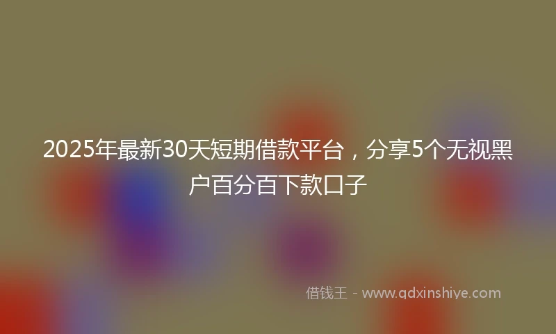 2025年最新30天短期借款平台，分享5个无视黑户百分百下款口子
