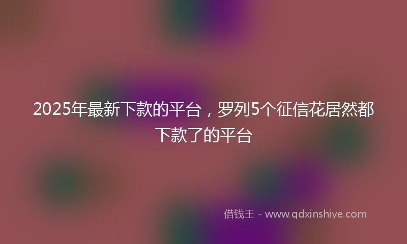 2025年最新下款的平台，罗列5个征信花居然都下款了的平台