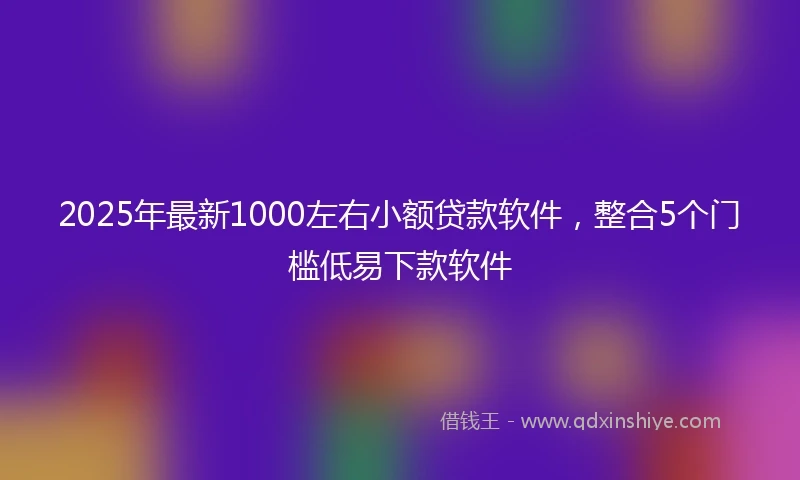 2025年最新1000左右小额贷款软件，整合5个门槛低易下款软件