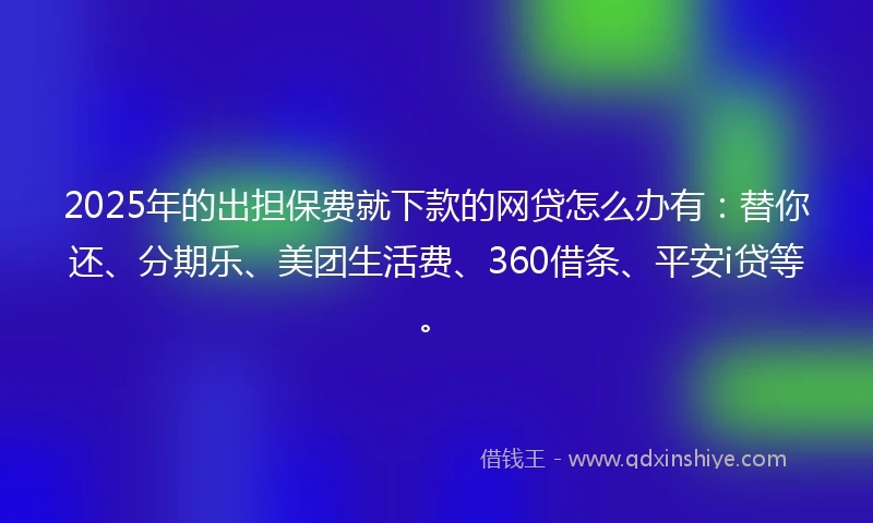 2025年的出担保费就下款的网贷怎么办有：替你还、分期乐、美团生活费、360借条、平安i贷等。