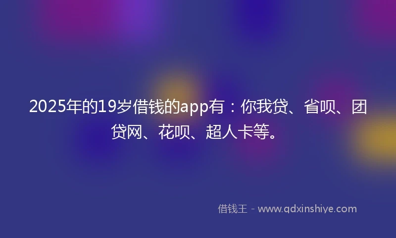2025年的19岁借钱的app有：你我贷、省呗、团贷网、花呗、超人卡等。