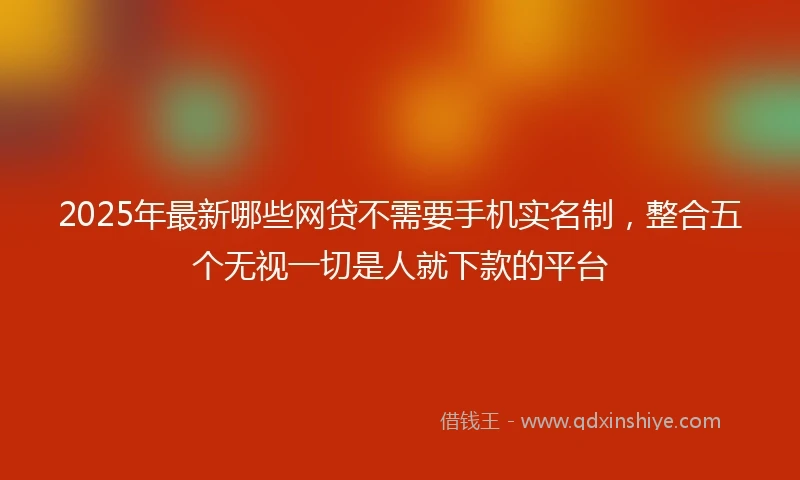 2025年最新哪些网贷不需要手机实名制，整合五个无视一切是人就下款的平台
