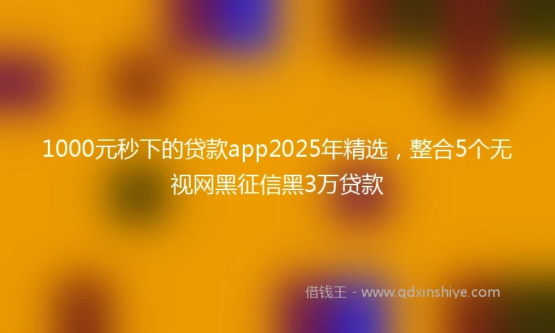 1000元秒下的贷款app2025年精选，整合5个无视网黑征信黑3万贷款