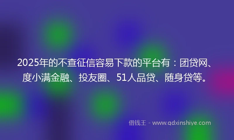 2025年的不查征信容易下款的平台有：团贷网、度小满金融、投友圈、51人品贷、随身贷等。