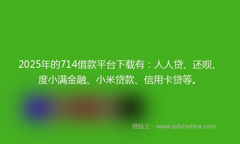 2025年的714借款平台下载有：人人贷、还呗、度小满金融、小米贷款、信用卡贷等。