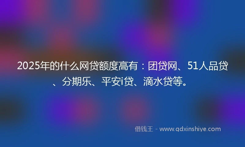 2025年的什么网贷额度高有：团贷网、51人品贷、分期乐、平安i贷、滴水贷等。
