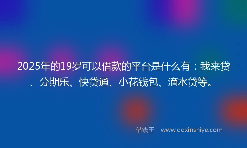 2025年的19岁可以借款的平台是什么有：我来贷、分期乐、快贷通、小花钱包、滴水贷等。