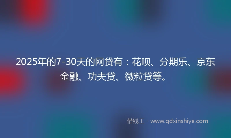 2025年的7-30天的网贷有：花呗、分期乐、京东金融、功夫贷、微粒贷等。