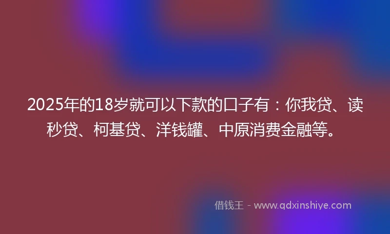 2025年的18岁就可以下款的口子有：你我贷、读秒贷、柯基贷、洋钱罐、中原消费金融等。