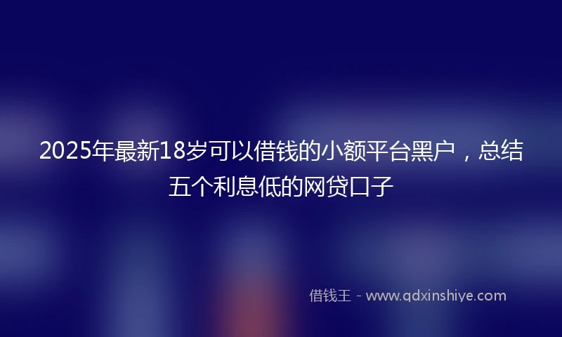 2025年最新18岁可以借钱的小额平台黑户，总结五个利息低的网贷口子