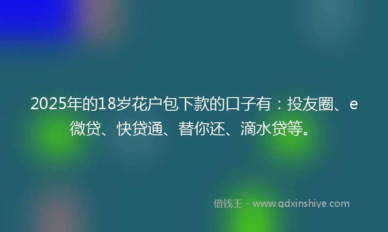 2025年的18岁花户包下款的口子有：投友圈、e微贷、快贷通、替你还、滴水贷等。