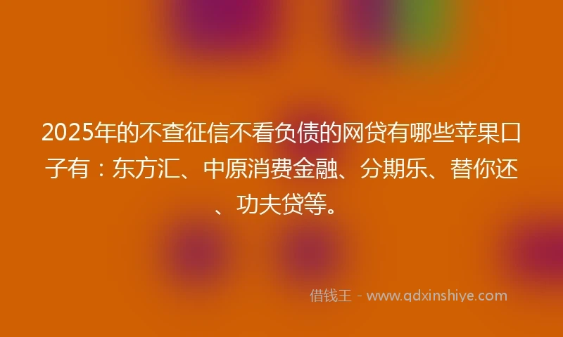 2025年的不查征信不看负债的网贷有哪些苹果口子有：东方汇、中原消费金融、分期乐、替你还、功夫贷等。