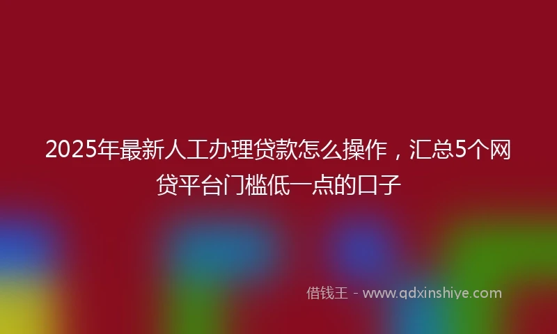 2025年最新人工办理贷款怎么操作，汇总5个网贷平台门槛低一点的口子