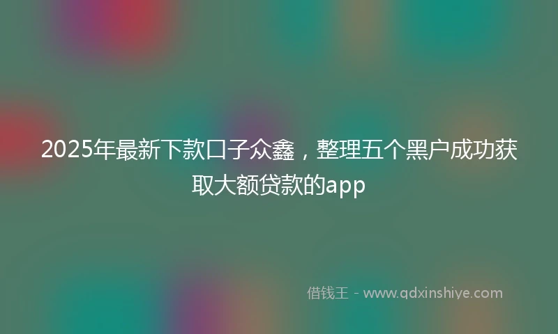 2025年最新下款口子众鑫，整理五个黑户成功获取大额贷款的app