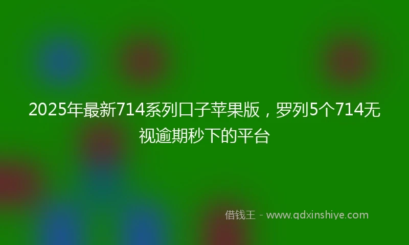 2025年最新714系列口子苹果版，罗列5个714无视逾期秒下的平台