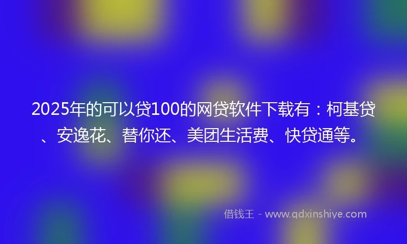 2025年的可以贷100的网贷软件下载有：柯基贷、安逸花、替你还、美团生活费、快贷通等。