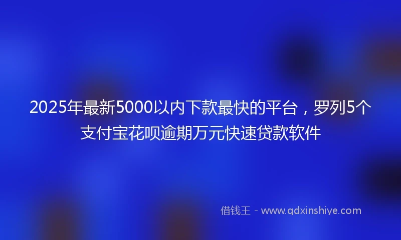 2025年最新5000以内下款最快的平台，罗列5个支付宝花呗逾期万元快速贷款软件