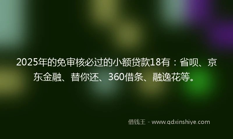 2025年的免审核必过的小额贷款18有：省呗、京东金融、替你还、360借条、融逸花等。