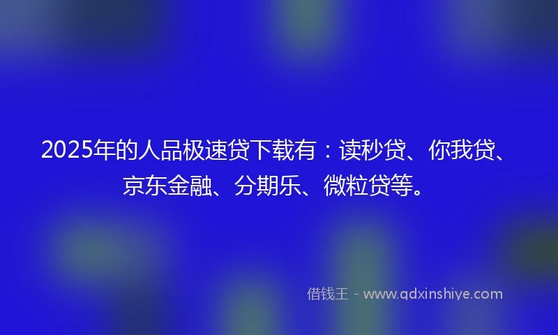 2025年的人品极速贷下载有：读秒贷、你我贷、京东金融、分期乐、微粒贷等。