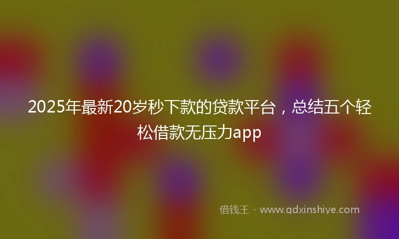 2025年最新20岁秒下款的贷款平台，总结五个轻松借款无压力app