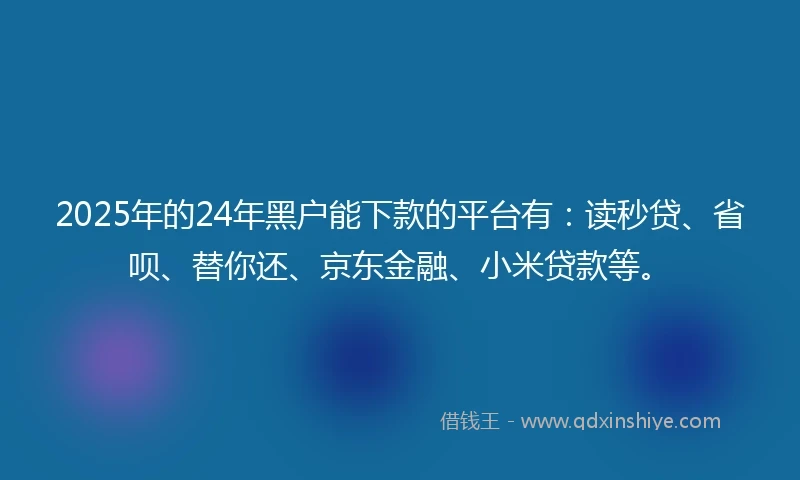 2025年的24年黑户能下款的平台有：读秒贷、省呗、替你还、京东金融、小米贷款等。