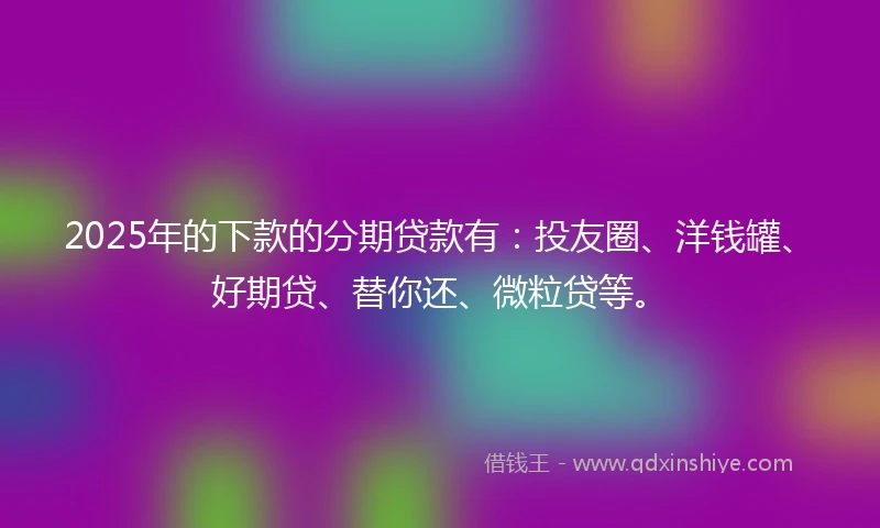 2025年的下款的分期贷款有：投友圈、洋钱罐、好期贷、替你还、微粒贷等。