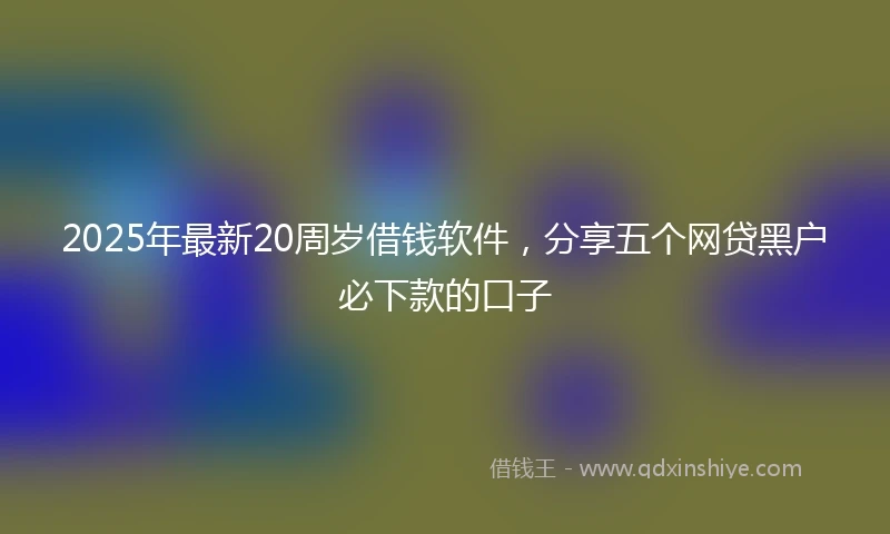 2025年最新20周岁借钱软件，分享五个网贷黑户必下款的口子