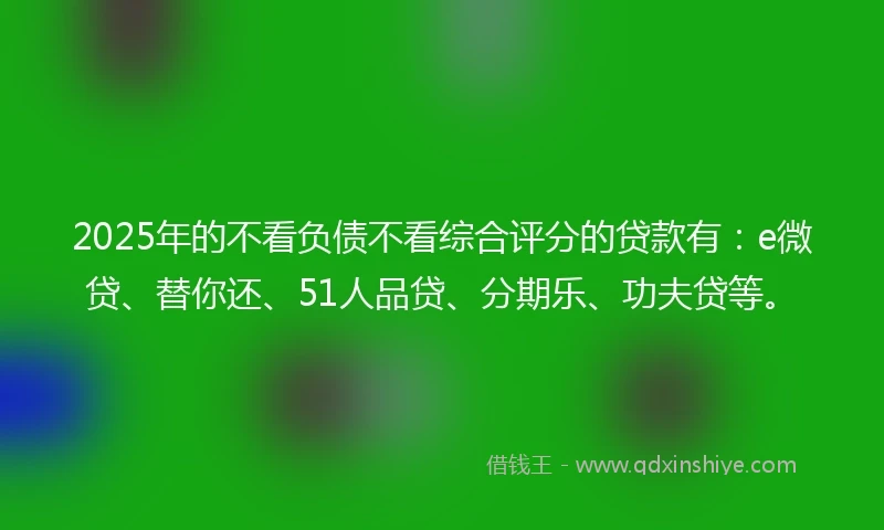 2025年的不看负债不看综合评分的贷款有：e微贷、替你还、51人品贷、分期乐、功夫贷等。