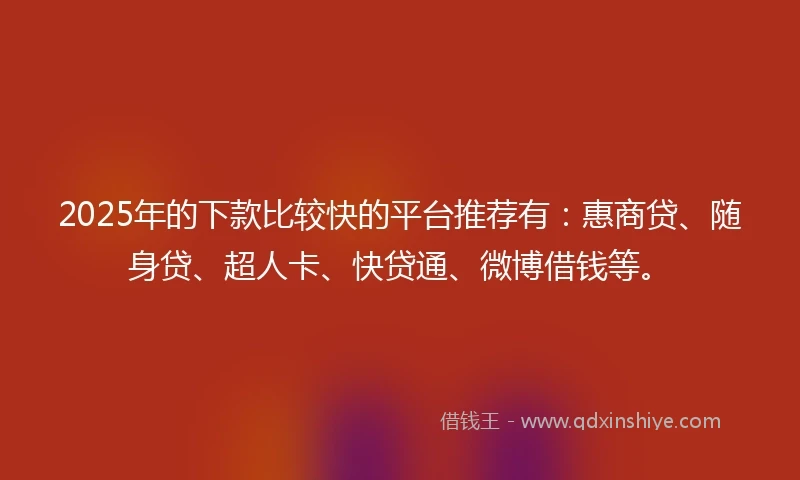 2025年的下款比较快的平台推荐有：惠商贷、随身贷、超人卡、快贷通、微博借钱等。
