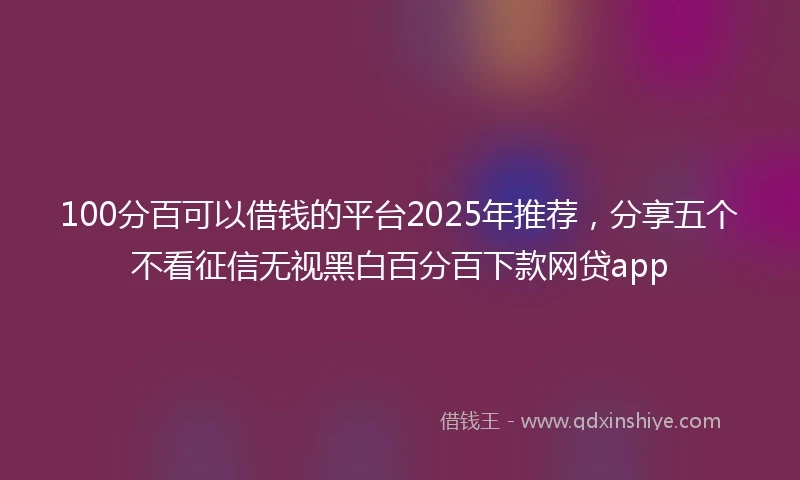 100分百可以借钱的平台2025年推荐，分享五个不看征信无视黑白百分百下款网贷app