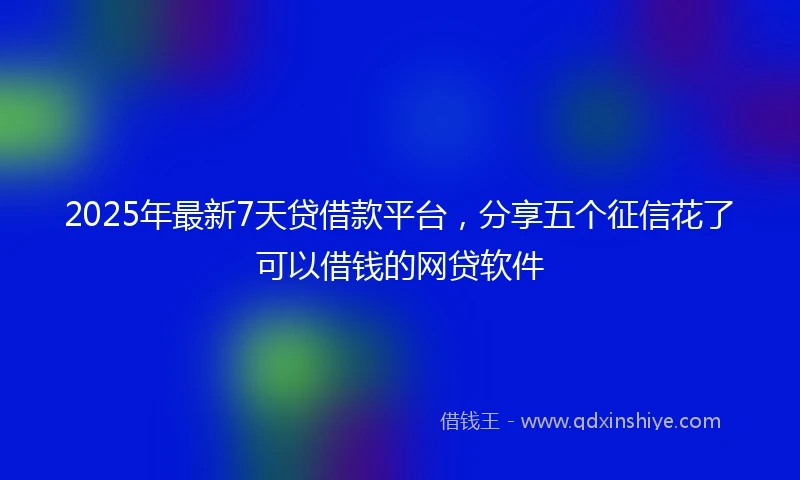 2025年最新7天贷借款平台，分享五个征信花了可以借钱的网贷软件