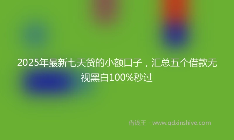 2025年最新七天贷的小额口子，汇总五个借款无视黑白100%秒过