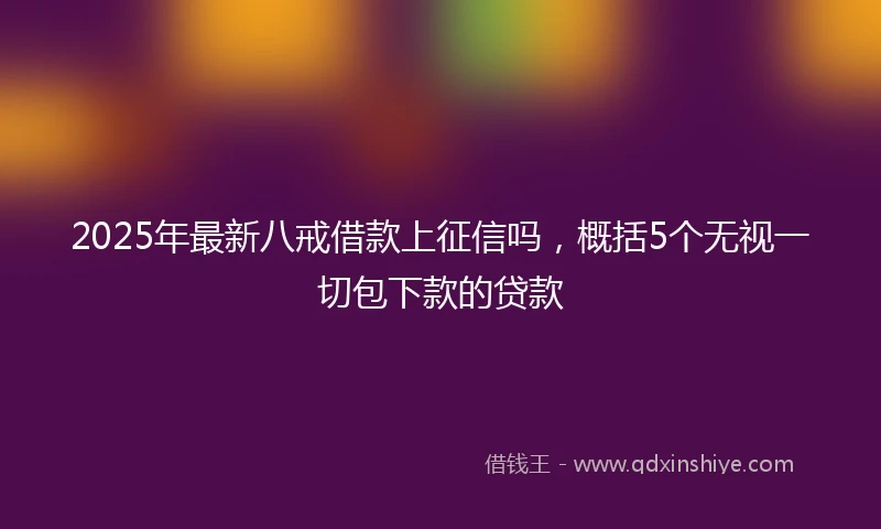 2025年最新八戒借款上征信吗，概括5个无视一切包下款的贷款