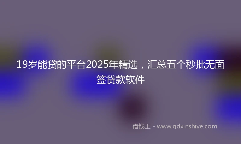 19岁能贷的平台2025年精选，汇总五个秒批无面签贷款软件